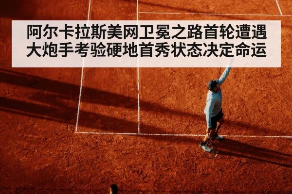 阿尔卡拉斯美网卫冕之路首轮遭遇大炮手考验硬地首秀状态决定命运